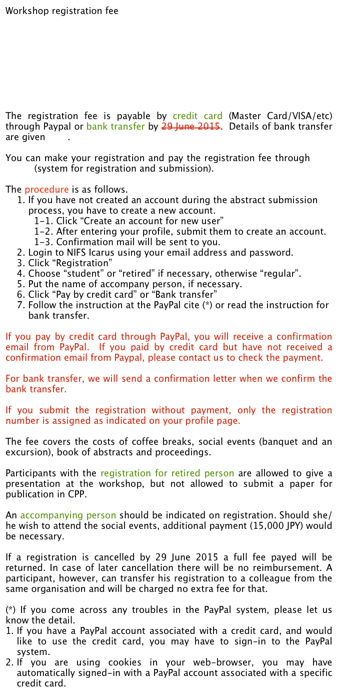 Workshop registration fee
	








The registration fee is payable by credit card (Master Card/VISA/etc) through Paypal or bank transfer by 29 June 2015.  Details of bank transfer are given here. 

You can make your registration and pay the registration fee through NIFS Icarus (system for registration and submission). 

The procedure is as follows.    1. If you have not created an account during the abstract submission 
        process, you have to create a new account. 
          1-1. Click “Create an account for new user”
          1-2. After entering your profile, submit them to create an account.
          1-3. Confirmation mail will be sent to you.
    2. Login to NIFS Icarus using your email address and password.
    3. Click “Registration”
    4. Choose “student” or “retired” if necessary, otherwise “regular”.
    5. Put the name of accompany person, if necessary.
    6. Click “Pay by credit card” or “Bank transfer”
    7. Follow the instruction at the PayPal cite (*) or read the instruction for 
        bank transfer.

If you pay by credit card through PayPal, you will receive a confirmation email from PayPal.  If you paid by credit card but have not received a confirmation email from Paypal, please contact us to check the payment.  

For bank transfer, we will send a confirmation letter when we confirm the bank transfer.  

If you submit the registration without payment, only the registration number is assigned as indicated on your profile page.
The fee covers the costs of coffee breaks, social events (banquet and an excursion), book of abstracts and proceedings. 

Participants with the registration for retired person are allowed to give a presentation at the workshop, but not allowed to submit a paper for publication in CPP.

An accompanying person should be indicated on registration. Should she/he wish to attend the social events, additional payment (15,000 JPY) would be necessary. 

If a registration is cancelled by 29 June 2015 a full fee payed will be returned. In case of later cancellation there will be no reimbursement. A participant, however, can transfer his registration to a colleague from the same organisation and will be charged no extra fee for that. 

(*) If you come across any troubles in the PayPal system, please let us know the detail.
If you have a PayPal account associated with a credit card, and would like to use the credit card, you may have to sign-in to the PayPal system.
If you are using cookies in your web-browser, you may have automatically signed-in with a PayPal account associated with a specific credit card.  